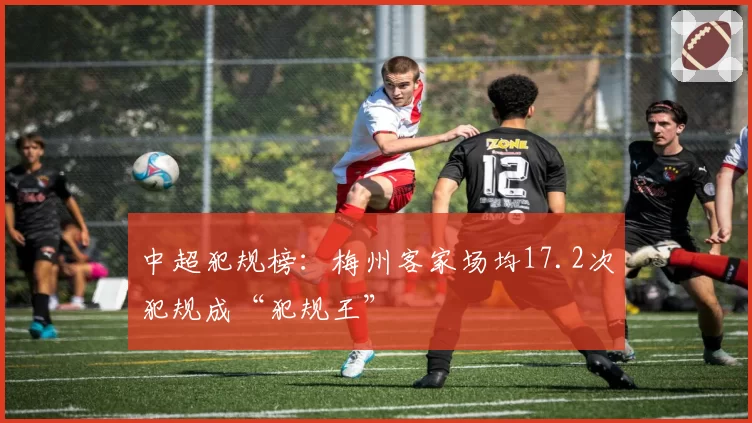 中超犯规榜：梅州客家场均17.2次犯规成“犯规王”