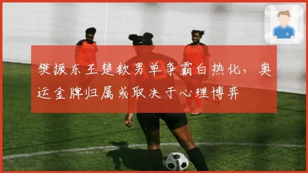 樊振东王楚钦男单争霸白热化，奥运金牌归属或取决于心理博弈