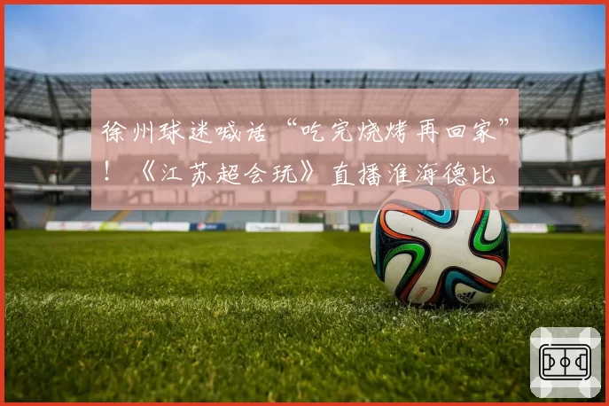 徐州球迷喊话“吃完烧烤再回家”!《江苏超会玩》直播淮海德比