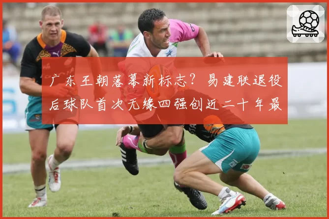 广东王朝落幕新标志？易建联退役后球队首次无缘四强创近二十年最差