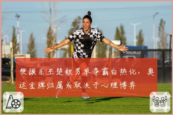 樊振东王楚钦男单争霸白热化，奥运金牌归属或取决于心理博弈