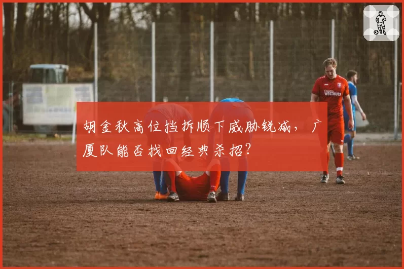 胡金秋高位挡拆顺下威胁锐减,广厦队能否找回经典杀招?