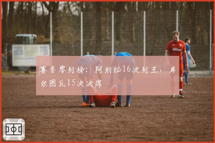 赛季零封榜：阿利松16次封王，库尔图瓦15次次席