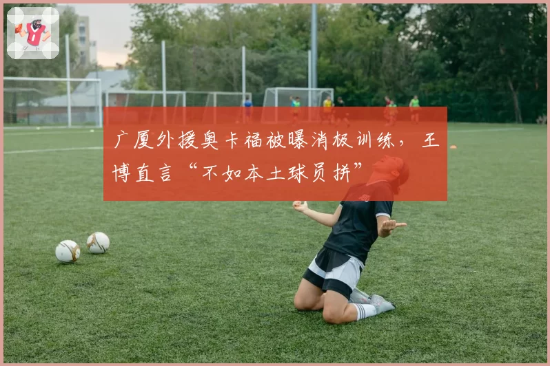 广厦外援奥卡福被曝消极训练，王博直言“不如本土球员拼”