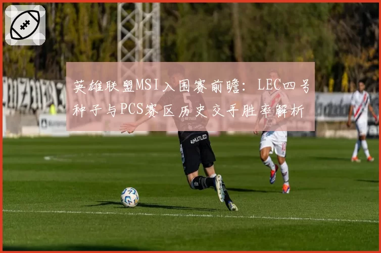 英雄联盟MSI入围赛前瞻：LEC四号种子与PCS赛区历史交手胜率解析