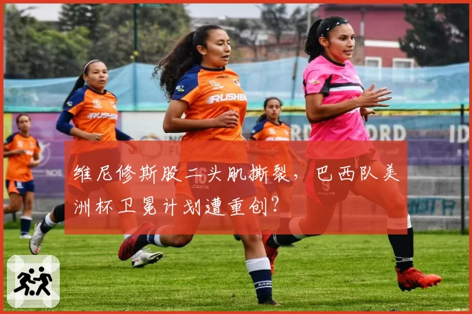 维尼修斯股二头肌撕裂,巴西队美洲杯卫冕计划遭重创?