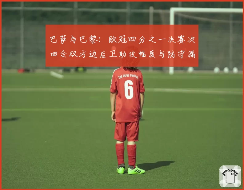 巴萨与巴黎：欧冠四分之一决赛次回合双方边后卫助攻幅度与防守漏洞关联性研究