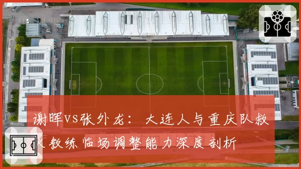 谢晖vs张外龙：大连人与重庆队救火教练临场调整能力深度剖析