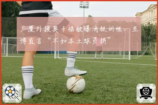 广厦外援奥卡福被曝消极训练，王博直言“不如本土球员拼”