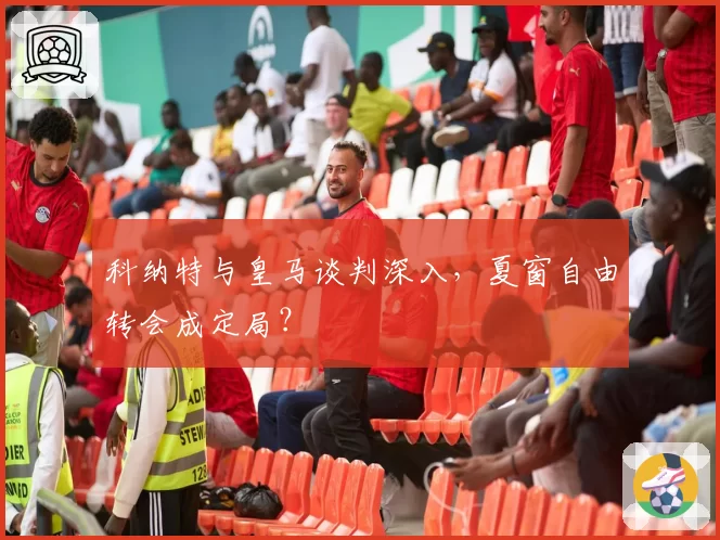 科纳特与皇马谈判深入，夏窗自由转会成定局？