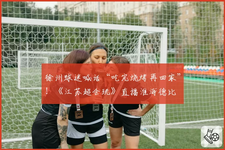 徐州球迷喊话“吃完烧烤再回家”!《江苏超会玩》直播淮海德比