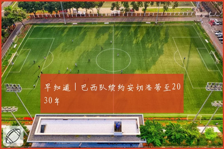 早知道｜巴西队续约安切洛蒂至2030年