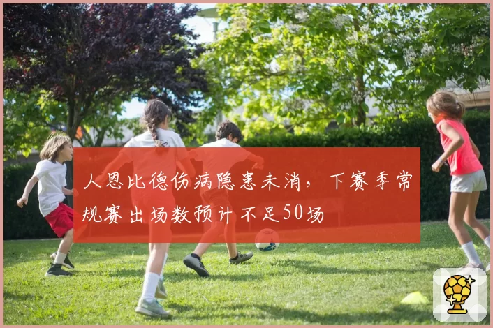 人恩比德伤病隐患未消,下赛季常规赛出场数预计不足50场