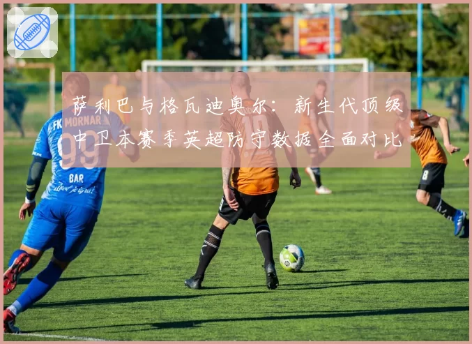 萨利巴与格瓦迪奥尔:新生代顶级中卫本赛季英超防守数据全面对比
