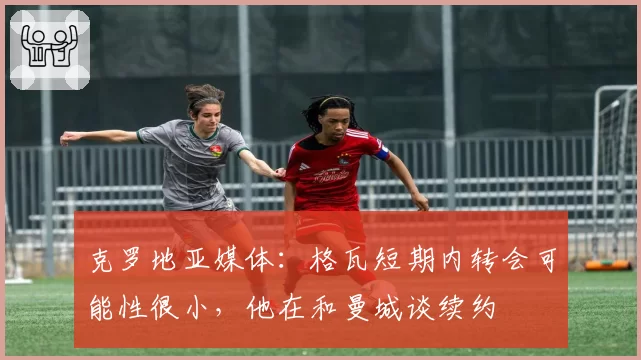 克罗地亚媒体：格瓦短期内转会可能性很小，他在和曼城谈续约