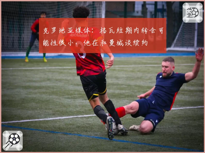 克罗地亚媒体：格瓦短期内转会可能性很小，他在和曼城谈续约