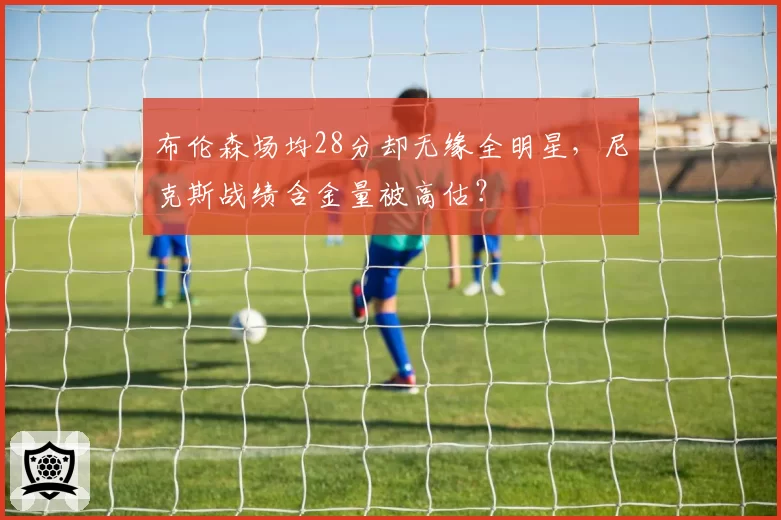 布伦森场均28分却无缘全明星，尼克斯战绩含金量被高估？