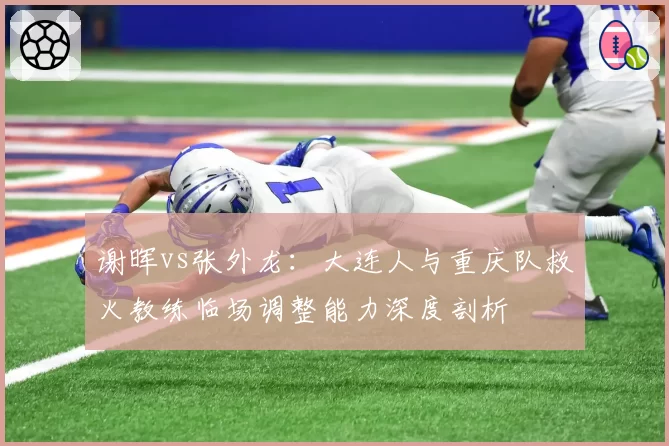 谢晖vs张外龙：大连人与重庆队救火教练临场调整能力深度剖析