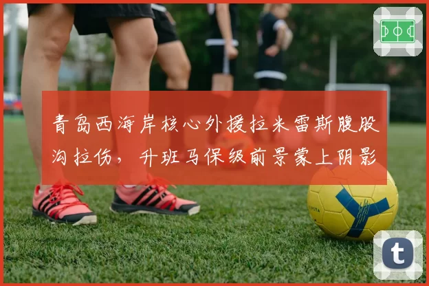 青岛西海岸核心外援拉米雷斯腹股沟拉伤,升班马保级前景蒙上阴影?